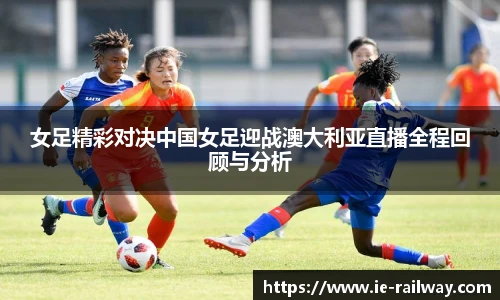女足精彩对决中国女足迎战澳大利亚直播全程回顾与分析