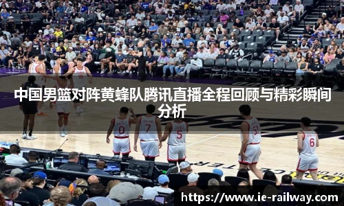 中国男篮对阵黄蜂队腾讯直播全程回顾与精彩瞬间分析
